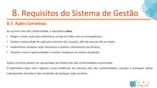 8. Requisitos do Sistema de Gestão
8.7. Ações Corretivas
Ao ocorrer uma não conformidade, o laboratório deve:
• Reagir e tomar ação para controla-la, corrigi-la e lidar com as consequências;
• Avaliar a necessidade de ação para eliminar a(s) causa(s), afim de que ela não se repita;
• Implementar qualquer ação necessária e analisar criticamente sua eficácia;
• Atualizar riscos e oportunidades e realizar mudanças no sistema de gestão
Ações corretivas devem ser apropriadas aos efeitos das não conformidades encontradas
O laboratório deve reter registros como evidências da natureza das não conformidades, causa(s) e quaisquer ações
subsequentes tomadas e dos resultados de qualquer ação corretiva.
 