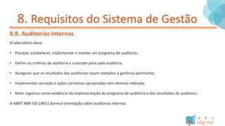 8. Requisitos do Sistema de Gestão
8.8. Auditorias Internas
O laboratório deve:
• Planejar, estabelecer, implementar e manter um programa de auditoria;
• Definir os critérios de auditoria e o escopo para cada auditoria;
• Assegurar que os resultados das auditorias sejam relatados à gerência pertinente;
• Implementar correção e ações corretivas apropriadas sem demora indevida;
• Reter registros como evidência da implementação do programa de auditoria e dos resultados de auditoria.;
A ABNT NBR ISO 19011 fornece orientação sobre auditorias internas.
 