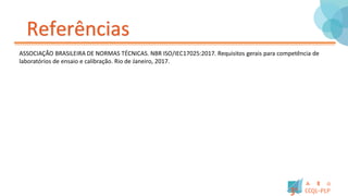 Referências
ASSOCIAÇÃO BRASILEIRA DE NORMAS TÉCNICAS. NBR ISO/IEC17025:2017. Requisitos gerais para competência de
laboratórios de ensaio e calibração. Rio de Janeiro, 2017.
 