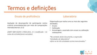 Termos e definições
Ensaio de proficiência
Avaliação do desempenho do participante contra
critérios preestabelecidos por meio de comparações
interlaboratoriais (3.3)
(ABNT NBR ISO/IEC 17043:2011, 3.7, modificada – As
notas de entrada foram excluídas)
Laboratório
Organização que realiza uma ou mais das seguintes
atividades:
• Ensaio
• Calibração
• Amostragem, associada com ensaio ou calibração
subsequente.
“No contexto deste documento, a expressão
“atividades de laboratório”
refere-se às três atividades acima mencionadas.”
 