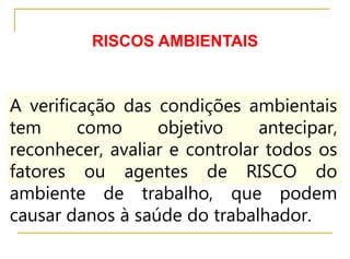 RISCOS AMBIENTAIS
A verificação das condições ambientais
tem como objetivo antecipar,
reconhecer, avaliar e controlar todos os
fatores ou agentes de RISCO do
ambiente de trabalho, que podem
causar danos à saúde do trabalhador.
 