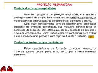 PROTEÇÃO RESPIRATÓRIA
Controle dos perigos respiratórios
Num bom programa de proteção respiratória, é essencial a
avaliação correta do perigo. Isso requer que se conheça o processo, as
matérias primas empregadas, os produtos finais, derivados e outros.
Com esse conhecimento deve-se recolher uma quantidade
suficiente de amostras apropriadas, que mostrem, durante todas as
condições de operação, atmosferas que por seu conteúdo de oxigênio e
níveis de concentração, sejam suficientemente conhecidas para avaliar
a que exposição uma pessoa estará exposta durante o trabalho.
Conhecimento dos perigos respiratórios
Pelas características da formação do corpo humano, os
materiais tóxicos podem penetrar no corpo por 3 (três) diferentes
caminhos:
 