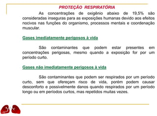 PROTEÇÃO RESPIRATÓRIA
As concentrações de oxigênio abaixo de 19,5% são
consideradas inseguras para as exposições humanas devido aos efeitos
nocivos nas funções do organismo, processos mentais e coordenação
muscular.
Gases imediatamente perigosos à vida
São contaminantes que podem estar presentes em
concentrações perigosas, mesmo quando a exposição for por um
período curto.
Gases não imediatamente perigosos à vida
São contaminantes que podem ser respirados por um período
curto, sem que ofereçam risco de vida, porém podem causar
desconforto e possivelmente danos quando respirados por um período
longo ou em períodos curtos, mas repetidos muitas vezes.
 