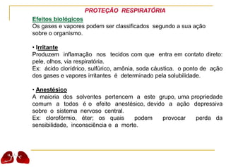 PROTEÇÃO RESPIRATÓRIA
Efeitos biológicos
Os gases e vapores podem ser classificados segundo a sua ação
sobre o organismo.
• Irritante
Produzem inflamação nos tecidos com que entra em contato direto:
pele, olhos, via respiratória.
Ex: ácido clorídrico, sulfúrico, amônia, soda cáustica. o ponto de ação
dos gases e vapores irritantes é determinado pela solubilidade.
• Anestésico
A maioria dos solventes pertencem a este grupo, uma propriedade
comum a todos é o efeito anestésico, devido a ação depressiva
sobre o sistema nervoso central.
Ex: clorofórmio, éter; os quais podem provocar perda da
sensibilidade, inconsciência e a morte.
 