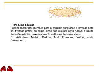 • Partículas Tóxicas
Podem passar dos pulmões para a corrente sangüínea e levadas para
as diversas partes do corpo, onde vão exercer ação nociva à saúde
(Irritação química, envenenamento sistêmico, tumores, etc...)
Ex: Antimônio, Arsênio, Cádmio, Ácido Fosfórico, Fósforo, ácido
Crômio, etc...
 