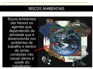 RISCOS AMBIENTAIS
Riscos ambientais
são fatores ou
agentes que,
dependendo da
atividade que é
desenvolvida nos
ambientes de
trabalho e dentro
de certas
condições irão
causar danos à
saúde do
trabalhador.
 