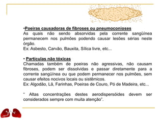 •Poeiras causadoras de fibroses ou pneumoconioses
As quais não sendo absorvidas pela corrente sangüínea
permanecem nos pulmões podendo causar lesões sérias neste
órgão.
Ex: Asbesto, Carvão, Bauxita, Sílica livre, etc...
• Partículas não tóxicas
Chamadas também de poeiras não agressivas, não causam
fibroses, podem ser dissolvidas e passar diretamente para a
corrente sangüínea ou que podem permanecer nos pulmões, sem
causar efeitos nocivos locais ou sistêmicos.
Ex: Algodão, Lã, Farinhas, Poeiras de Couro, Pó de Madeira, etc...
“ Altas concentrações destes aerodispersóides devem ser
considerados sempre com muita atenção”.
 