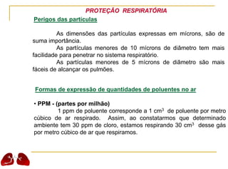 PROTEÇÃO RESPIRATÓRIA
Perigos das partículas
As dimensões das partículas expressas em mícrons, são de
suma importância.
As partículas menores de 10 mícrons de diâmetro tem mais
facilidade para penetrar no sistema respiratório.
As partículas menores de 5 mícrons de diâmetro são mais
fáceis de alcançar os pulmões.
Formas de expressão de quantidades de poluentes no ar
• PPM - (partes por milhão)
1 ppm de poluente corresponde a 1 cm3 de poluente por metro
cúbico de ar respirado. Assim, ao constatarmos que determinado
ambiente tem 30 ppm de cloro, estamos respirando 30 cm3 desse gás
por metro cúbico de ar que respiramos.
 