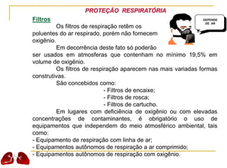 PROTEÇÃO RESPIRATÓRIA
Filtros
Os filtros de respiração retêm os
poluentes do ar respirado, porém não fornecem
oxigênio.
Em decorrência deste fato só poderão
ser usados em atmosferas que contenham no mínimo 19,5% em
volume de oxigênio.
Os filtros de respiração aparecem nas mais variadas formas
construtivas.
São concebidos como:
- Filtros de encaixe;
- Filtros de rosca;
- Filtros de cartucho.
Em lugares com deficiência de oxigênio ou com elevadas
concentrações de contaminantes, é obrigatório o uso de
equipamentos que independem do meio atmosférico ambiental, tais
como:
- Equipamento de respiração com linha de ar;
- Equipamentos autônomos de respiração a ar comprimido;
- Equipamentos autônomos de respiração com oxigênio.
DEPENDE
DE AR
 