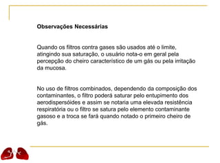 Observações Necessárias
Quando os filtros contra gases são usados até o limite,
atingindo sua saturação, o usuário nota-o em geral pela
percepção do cheiro característico de um gás ou pela irritação
da mucosa.
No uso de filtros combinados, dependendo da composição dos
contaminantes, o filtro poderá saturar pelo entupimento dos
aerodispersóides e assim se notaria uma elevada resistência
respiratória ou o filtro se satura pelo elemento contaminante
gasoso e a troca se fará quando notado o primeiro cheiro de
gás.
 