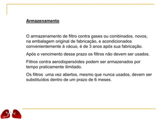 Armazenamento
O armazenamento de filtro contra gases ou combinados, novos,
na embalagem original de fabricação, e acondicionados
convenientemente à vácuo, é de 3 anos após sua fabricação.
Após o vencimento desse prazo os filtros não devem ser usados.
Filtros contra aerodispersóides podem ser armazenados por
tempo praticamente ilimitado.
Os filtros uma vez abertos, mesmo que nunca usados, devem ser
substituídos dentro de um prazo de 6 meses.
 