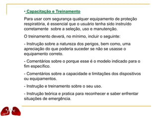 • Capacitação e Treinamento
Para usar com segurança qualquer equipamento de proteção
respiratória, é essencial que o usuário tenha sido instruído
corretamente sobre a seleção, uso e manutenção.
O treinamento deverá, no mínimo, incluir o seguinte:
- Instrução sobre a natureza dos perigos, bem como, uma
apreciação do que poderia suceder se não se usasse o
equipamento correto.
- Comentários sobre o porque esse é o modelo indicado para o
fim específico.
- Comentários sobre a capacidade e limitações dos dispositivos
ou equipamentos.
- Instrução e treinamento sobre o seu uso.
- Instrução teórica e pratica para reconhecer e saber enfrentar
situações de emergência.
 