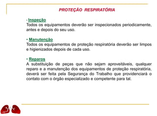 PROTEÇÃO RESPIRATÓRIA
• Inspeção
Todos os equipamentos deverão ser inspecionados periodicamente,
antes e depois do seu uso.
• Manutenção
Todos os equipamentos de proteção respiratória deverão ser limpos
e higienizados depois de cada uso.
• Reparos
A substituição de peças que não sejam aproveitáveis, qualquer
reparo e a manutenção dos equipamentos de proteção respiratória,
deverá ser feita pela Segurança do Trabalho que providenciará o
contato com o órgão especializado e competente para tal.
 