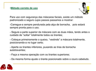 •Método correto de uso
Para uso com segurança das máscaras faciais, existe um método
padronizado e seguro cujos passos passamos a mostrar:
-Carregue-a sempre pendurada pela alça de borracha, pois estará
sempre pronta para o uso;
- Segure a parte superior da máscara com as duas mãos, tendo antes o
cuidado de “soltar” totalmente todos os tirantes;
- Coloque primeiramente o queixo, “vestindo” a máscara totalmente,
posicionando-a no lugar certo;
- Aperte os tirantes inferiores, puxando as tiras de borracha
autotravantes;
- Faça a mesma operação com os tirantes superiores;
- Da mesma forma ajuste o tirante posicionado sobre o couro cabeludo.
 