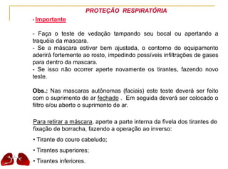 PROTEÇÃO RESPIRATÓRIA
• Importante
- Faça o teste de vedação tampando seu bocal ou apertando a
traquéia da mascara.
- Se a máscara estiver bem ajustada, o contorno do equipamento
aderirá fortemente ao rosto, impedindo possíveis infiltrações de gases
para dentro da mascara.
- Se isso não ocorrer aperte novamente os tirantes, fazendo novo
teste.
Obs.: Nas mascaras autônomas (faciais) este teste deverá ser feito
com o suprimento de ar fechado . Em seguida deverá ser colocado o
filtro e/ou aberto o suprimento de ar.
Para retirar a máscara, aperte a parte interna da fivela dos tirantes de
fixação de borracha, fazendo a operação ao inverso:
• Tirante do couro cabeludo;
• Tirantes superiores;
• Tirantes inferiores.
 