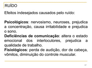 127
Efeitos indesejados causados pelo ruído:
Psicológicos: nervosismo, neuroses, prejudica
a concentração, causa irritabilidade e prejudica
o sono.
Deficiências de comunicação: altera o estado
emocional dos interlocutores, prejudica a
qualidade de trabalho.
Fisiológicos: perda de audição, dor de cabeça,
vômitos, diminuição do controle muscular.
RUÍDO
 