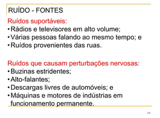 128
Ruídos suportáveis:
•Rádios e televisores em alto volume;
•Várias pessoas falando ao mesmo tempo; e
•Ruídos provenientes das ruas.
Ruídos que causam perturbações nervosas:
•Buzinas estridentes;
•Alto-falantes;
•Descargas livres de automóveis; e
•Máquinas e motores de indústrias em
funcionamento permanente.
RUÍDO - FONTES
 