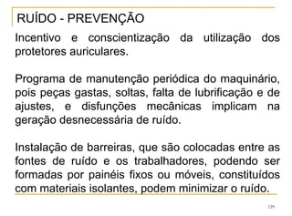 129
RUÍDO - PREVENÇÃO
Incentivo e conscientização da utilização dos
protetores auriculares.
Programa de manutenção periódica do maquinário,
pois peças gastas, soltas, falta de lubrificação e de
ajustes, e disfunções mecânicas implicam na
geração desnecessária de ruído.
Instalação de barreiras, que são colocadas entre as
fontes de ruído e os trabalhadores, podendo ser
formadas por painéis fixos ou móveis, constituídos
com materiais isolantes, podem minimizar o ruído.
 