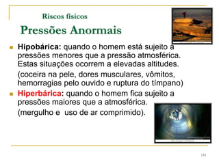 133
Riscos físicos
Pressões Anormais
 Hipobárica: quando o homem está sujeito a
pressões menores que a pressão atmosférica.
Estas situações ocorrem a elevadas altitudes.
(coceira na pele, dores musculares, vômitos,
hemorragias pelo ouvido e ruptura do tímpano)
 Hiperbárica: quando o homem fica sujeito a
pressões maiores que a atmosférica.
(mergulho e uso de ar comprimido).
 