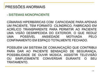 136
- SISTEMAS MONOPACIENTE
CÂMARAS HIPERBÁRICAS COM CAPACIDADE PARA APENAS
UM PACIENTE, TEM FORMATO CILÍNDRICO, FABRICADO EM
ACRÍLICO TRANSPARENTE PARA PERMITIR AO PACIENTE
UMA VISÃO DESIMPEDIDA DO EXTERIOR, O QUE REDUZ
UMA POSSÍVEL ANSIEDADE MOTIVADA PELO
CONFINAMENTO EM ESPAÇO TOTALMENTE FECHADO.
POSSUEM UM SISTEMA DE COMUNICAÇÃO QUE CONTRIBUI
PARA DAR AO PACIENTE SENSAÇÃO DE SEGURANÇA,
POSSIBILIDADE DE OUVIR MÚSICA, ASSISTIR TELEVISÃO
OU SIMPLESMENTE CONVERSAR DURANTE O SEU
TRATAMENTO.
PRESSÕES ANORMAIS
 