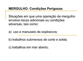 MERGULHO: Condições Perigosas
Situações em que uma operação de mergulho
envolva riscos adicionais ou condições
adversas, tais como:
a) uso e manuseio de explosivos;
b) trabalhos submersos de corte e solda;
c) trabalhos em mar aberto;
 