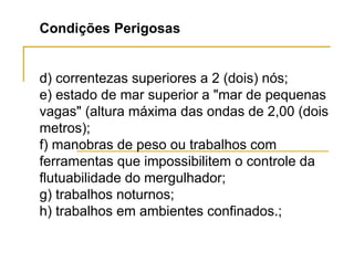 Condições Perigosas
d) correntezas superiores a 2 (dois) nós;
e) estado de mar superior a "mar de pequenas
vagas" (altura máxima das ondas de 2,00 (dois
metros);
f) manobras de peso ou trabalhos com
ferramentas que impossibilitem o controle da
flutuabilidade do mergulhador;
g) trabalhos noturnos;
h) trabalhos em ambientes confinados.;
 