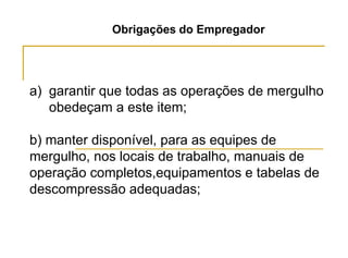 Obrigações do Empregador
a) garantir que todas as operações de mergulho
obedeçam a este item;
b) manter disponível, para as equipes de
mergulho, nos locais de trabalho, manuais de
operação completos,equipamentos e tabelas de
descompressão adequadas;
 