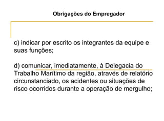 Obrigações do Empregador
c) indicar por escrito os integrantes da equipe e
suas funções;
d) comunicar, imediatamente, à Delegacia do
Trabalho Marítimo da região, através de relatório
circunstanciado, os acidentes ou situações de
risco ocorridos durante a operação de mergulho;
 