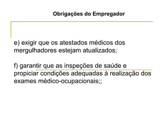 Obrigações do Empregador
e) exigir que os atestados médicos dos
mergulhadores estejam atualizados;
f) garantir que as inspeções de saúde e
propiciar condições adequadas à realização dos
exames médico-ocupacionais;;
 
