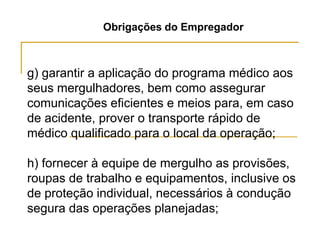Obrigações do Empregador
g) garantir a aplicação do programa médico aos
seus mergulhadores, bem como assegurar
comunicações eficientes e meios para, em caso
de acidente, prover o transporte rápido de
médico qualificado para o local da operação;
h) fornecer à equipe de mergulho as provisões,
roupas de trabalho e equipamentos, inclusive os
de proteção individual, necessários à condução
segura das operações planejadas;
 