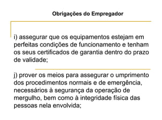 Obrigações do Empregador
i) assegurar que os equipamentos estejam em
perfeitas condições de funcionamento e tenham
os seus certificados de garantia dentro do prazo
de validade;
j) prover os meios para assegurar o umprimento
dos procedimentos normais e de emergência,
necessários à segurança da operação de
mergulho, bem como à integridade física das
pessoas nela envolvida;
 