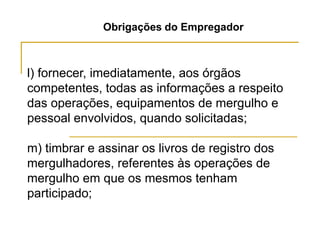 Obrigações do Empregador
l) fornecer, imediatamente, aos órgãos
competentes, todas as informações a respeito
das operações, equipamentos de mergulho e
pessoal envolvidos, quando solicitadas;
m) timbrar e assinar os livros de registro dos
mergulhadores, referentes às operações de
mergulho em que os mesmos tenham
participado;
 
