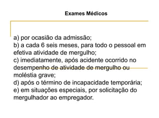 Exames Médicos
a) por ocasião da admissão;
b) a cada 6 seis meses, para todo o pessoal em
efetiva atividade de mergulho;
c) imediatamente, após acidente ocorrido no
desempenho de atividade de mergulho ou
moléstia grave;
d) após o término de incapacidade temporária;
e) em situações especiais, por solicitação do
mergulhador ao empregador.
 
