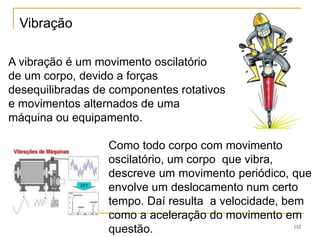 152
A vibração é um movimento oscilatório
de um corpo, devido a forças
desequilibradas de componentes rotativos
e movimentos alternados de uma
máquina ou equipamento.
Como todo corpo com movimento
oscilatório, um corpo que vibra,
descreve um movimento periódico, que
envolve um deslocamento num certo
tempo. Daí resulta a velocidade, bem
como a aceleração do movimento em
questão.
Vibração
 