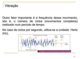 153
Outro fator importante é a frequência desse movimento,
isto é, o número de ciclos (movimentos completos)
realizado num período de tempo.
No caso de ciclos por segundo, utiliza-se a unidade Hertz
(Hz).
Vibração
 