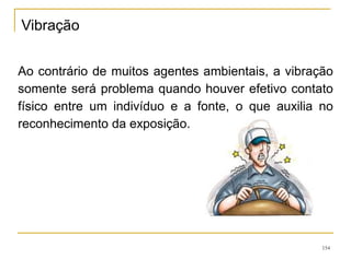 154
Ao contrário de muitos agentes ambientais, a vibração
somente será problema quando houver efetivo contato
físico entre um indivíduo e a fonte, o que auxilia no
reconhecimento da exposição.
Vibração
 