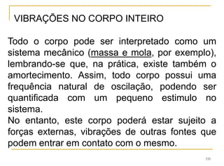 155
VIBRAÇÕES NO CORPO INTEIRO
Todo o corpo pode ser interpretado como um
sistema mecânico (massa e mola, por exemplo),
lembrando-se que, na prática, existe também o
amortecimento. Assim, todo corpo possui uma
frequência natural de oscilação, podendo ser
quantificada com um pequeno estimulo no
sistema.
No entanto, este corpo poderá estar sujeito a
forças externas, vibrações de outras fontes que
podem entrar em contato com o mesmo.
 