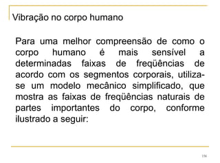 156
Para uma melhor compreensão de como o
corpo humano é mais sensível a
determinadas faixas de freqüências de
acordo com os segmentos corporais, utiliza-
se um modelo mecânico simplificado, que
mostra as faixas de freqüências naturais de
partes importantes do corpo, conforme
ilustrado a seguir:
Vibração no corpo humano
 