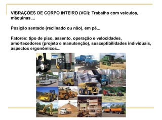 VIBRAÇÕES DE CORPO INTEIRO (VCI): Trabalho com veículos,
máquinas,...
Posição sentado (reclinado ou não), em pé...
Fatores: tipo de piso, assento, operação e velocidades,
amortecedores (projeto e manutenção), susceptibilidades individuais,
aspectos ergonômicos...
 