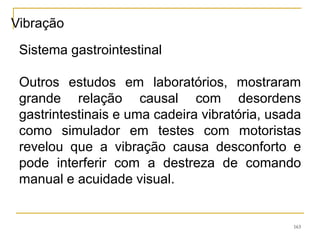 163
Sistema gastrointestinal
Outros estudos em laboratórios, mostraram
grande relação causal com desordens
gastrintestinais e uma cadeira vibratória, usada
como simulador em testes com motoristas
revelou que a vibração causa desconforto e
pode interferir com a destreza de comando
manual e acuidade visual.
Vibração
 