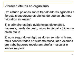 166
Um estudo polonês sobre trabalhadores agrícolas e
florestais descreveu os efeitos do que se chamou
“vibration sickness”:
1) o primeiro estágio evidenciou: distensões,
náuseas, perda de peso, redução visual, cólicas no
cólon etc; e
2) num segundo estágio as dores se intensificam,
mais concentradas no sistema muscular e exames
em trabalhadores revelaram atrofia muscular e
lesões na pele.
Vibração efeitos ao organismo
 