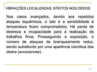169
Nos casos avançados, devido aos repetidos
ataques isquêmicos, o tato e a sensibilidade à
temperatura ficam comprometidos. Há perda de
destreza e incapacidade para a realização de
trabalhos finos. Prosseguindo a exposição, o
número de ataques de branqueamento reduz,
sendo substituído por uma aparência cianótica dos
dedos (acrocianose).
VIBRAÇÕES LOCALIZADAS: EFEITOS NOS DEDOS
 