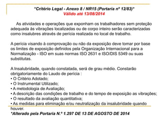 “Critério Legal - Anexo 8 / NR15 (Portaria nº 12/83)*
Válido até 13/08/2014
As atividades e operações que exponham os trabalhadores sem proteção
adequada às vibrações localizadas ou de corpo inteiro serão caracterizadas
como insalubres através de perícia realizada no local de trabalho.
A perícia visando à comprovação ou não da exposição deve tomar por base
os limites de exposição definidos pela Organização Internacional para a
Normalização - ISO em suas normas ISO 2631 e ISO/DIS 5349 ou suas
substitutas.
A Insalubridade, quando constatada, será de grau médio. Constarão
obrigatoriamente do Laudo de perícia :
• O Critério Adotado;
• O Instrumental Utilizado;
• A metodologia de Avaliação;
• A descrição das condições de trabalho e do tempo de exposição as vibrações;
• O resultado da avaliação quantitativa;
• As medidas para eliminação e/ou neutralização da insalubridade quando
houver.
*Alterado pela Portaria N.º 1.297 DE 13 DE AGOSTO DE 2014
 