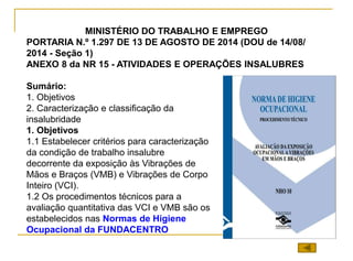 MINISTÉRIO DO TRABALHO E EMPREGO
PORTARIA N.º 1.297 DE 13 DE AGOSTO DE 2014 (DOU de 14/08/
2014 - Seção 1)
ANEXO 8 da NR 15 - ATIVIDADES E OPERAÇÕES INSALUBRES
Sumário:
1. Objetivos
2. Caracterização e classificação da
insalubridade
1. Objetivos
1.1 Estabelecer critérios para caracterização
da condição de trabalho insalubre
decorrente da exposição às Vibrações de
Mãos e Braços (VMB) e Vibrações de Corpo
Inteiro (VCI).
1.2 Os procedimentos técnicos para a
avaliação quantitativa das VCI e VMB são os
estabelecidos nas Normas de Higiene
Ocupacional da FUNDACENTRO
 