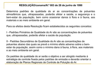 RESOLUÇÃO/conama/N.º 003 de 28 de junho de 1990
Determina padrões de qualidade do ar as concentrações de poluentes
atmosféricos que, ultrapassadas, poderão afetar a saúde, a segurança e o
bem-estar da população, bem como ocasionar danos à flora e à fauna, aos
materiais e ao meio ambiente em geral.
Para os efeitos desta Resolução ficam estabelecidos os seguintes conceitos:
I - Padrões Primários de Qualidade do Ar são as concentrações de poluentes
que, ultrapassadas, poderão afetar a saúde da população.
II - Padrões Secundários de Qualidade do Ar são as concentrações de
poluentes abaixo das quais se prevê o mínimo efeito adverso sobre o bem-
estar da população, assim como o mínimo dano à fauna, à flora, aos materiais
e ao meio ambiente em geral.
Os padrões de qualidade do ar serão o objetivo a ser atingido mediante à
estratégia de controle fixada pelos padrões de emissão e deverão orientar a
elaboração de Planos Regionais de Controle de Poluição do Ar.
 