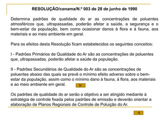 RESOLUÇÃO/conama/N.º 003 de 28 de junho de 1990
Determina padrões de qualidade do ar as concentrações de poluentes
atmosféricos que, ultrapassadas, poderão afetar a saúde, a segurança e o
bem-estar da população, bem como ocasionar danos à flora e à fauna, aos
materiais e ao meio ambiente em geral.
Para os efeitos desta Resolução ficam estabelecidos os seguintes conceitos:
I - Padrões Primários de Qualidade do Ar são as concentrações de poluentes
que, ultrapassadas, poderão afetar a saúde da população.
II - Padrões Secundários de Qualidade do Ar são as concentrações de
poluentes abaixo das quais se prevê o mínimo efeito adverso sobre o bem-
estar da população, assim como o mínimo dano à fauna, à flora, aos materiais
e ao meio ambiente em geral.
Os padrões de qualidade do ar serão o objetivo a ser atingido mediante à
estratégia de controle fixada pelos padrões de emissão e deverão orientar a
elaboração de Planos Regionais de Controle de Poluição do Ar.
 