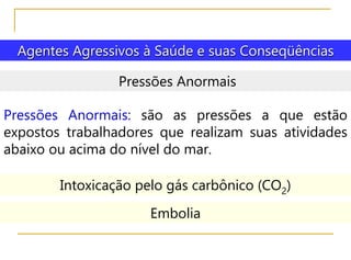 Agentes Agressivos à Saúde e suas Conseqüências
Pressões Anormais
Pressões Anormais: são as pressões a que estão
expostos trabalhadores que realizam suas atividades
abaixo ou acima do nível do mar.
Intoxicação pelo gás carbônico (CO2)
Embolia
 
