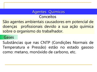 Conceitos
Agentes Químicos
São agentes ambientais causadores em potencial de
doenças profissionais devido a sua ação química
sobre o organismo do trabalhador.
Gases
Substâncias que nas CNTP (Condições Normais de
Temperatura e Pressão) estão no estado gasoso
como: metano, monóxido de carbono, etc.
 