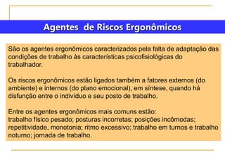 Agentes de Riscos Ergonômicos
São os agentes ergonômicos caracterizados pela falta de adaptação das
condições de trabalho às características psicofisiológicas do
trabalhador.
Os riscos ergonômicos estão ligados também a fatores externos (do
ambiente) e internos (do plano emocional), em síntese, quando há
disfunção entre o indivíduo e seu posto de trabalho.
Entre os agentes ergonômicos mais comuns estão:
trabalho físico pesado; posturas incorretas; posições incômodas;
repetitividade, monotonia; ritmo excessivo; trabalho em turnos e trabalho
noturno; jornada de trabalho.
 