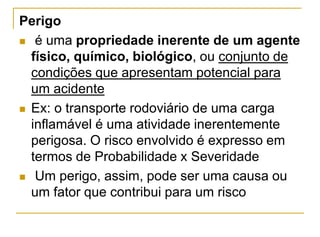 Perigo
 é uma propriedade inerente de um agente
físico, químico, biológico, ou conjunto de
condições que apresentam potencial para
um acidente
 Ex: o transporte rodoviário de uma carga
inflamável é uma atividade inerentemente
perigosa. O risco envolvido é expresso em
termos de Probabilidade x Severidade
 Um perigo, assim, pode ser uma causa ou
um fator que contribui para um risco
 